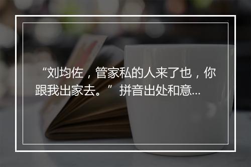 “刘均佐，管家私的人来了也，你跟我出家去。”拼音出处和意思