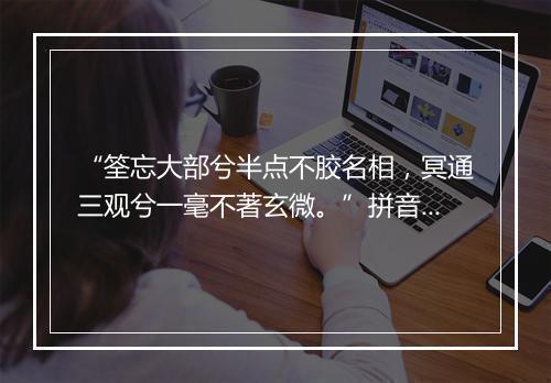 “筌忘大部兮半点不胶名相，冥通三观兮一毫不著玄微。”拼音出处和意思