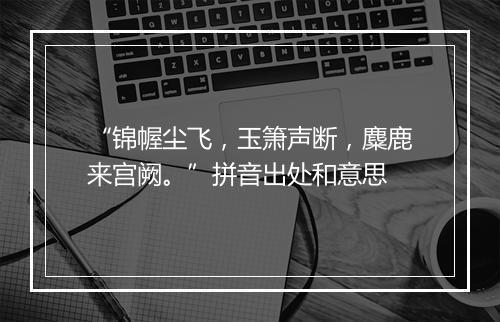 “锦幄尘飞，玉箫声断，麋鹿来宫阙。”拼音出处和意思