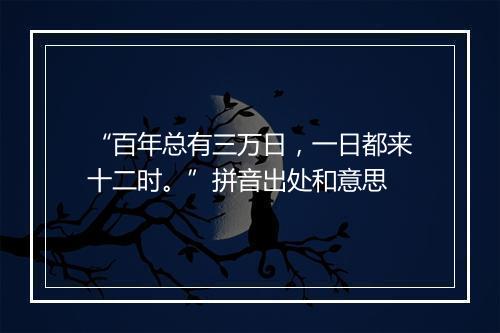 “百年总有三万日，一日都来十二时。”拼音出处和意思