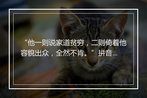 “他一则说家道贫穷，二则倚着他容貌出众，全然不肯。”拼音出处和意思