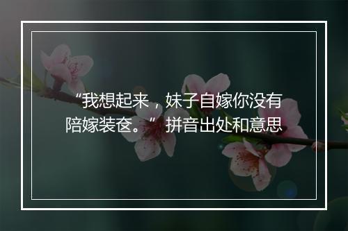 “我想起来，妹子自嫁你没有陪嫁装奁。”拼音出处和意思