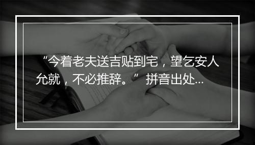 “今着老夫送吉贴到宅，望乞安人允就，不必推辞。”拼音出处和意思