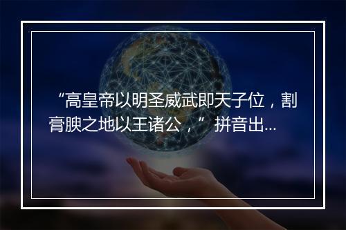 “高皇帝以明圣威武即天子位，割膏腴之地以王诸公，”拼音出处和意思