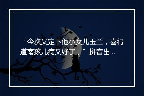 “今次又定下他小女儿玉兰，喜得道南孩儿病又好了，”拼音出处和意思