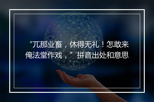 “兀那业畜，休得无礼！怎敢来俺法堂作戏，”拼音出处和意思