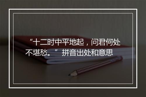 “十二时中平地起，问君何处不堪愁。”拼音出处和意思