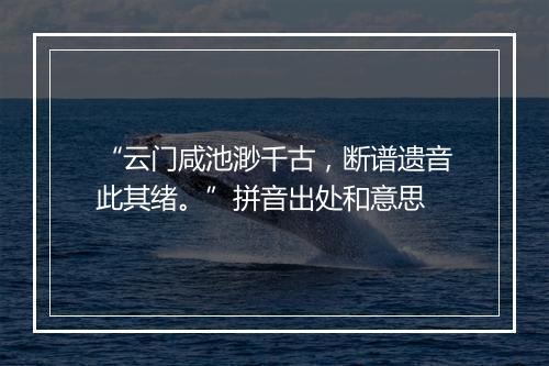 “云门咸池渺千古，断谱遗音此其绪。”拼音出处和意思